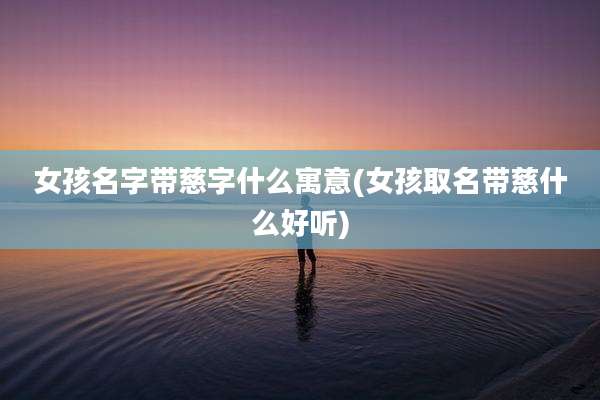女孩名字带慈字什么寓意(女孩取名带慈什么好听)