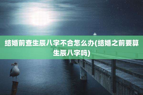 结婚前查生辰八字不合怎么办(结婚之前要算生辰八字吗)