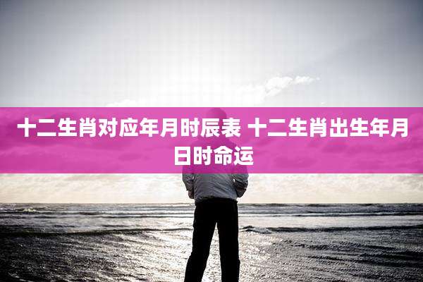 十二生肖对应年月时辰表 十二生肖出生年月日时命运