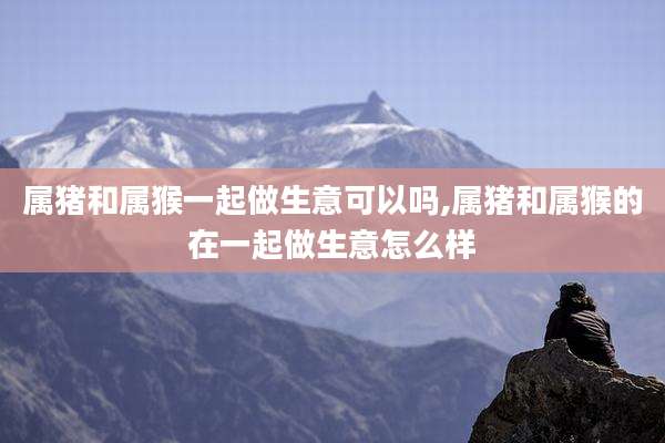 属猪和属猴一起做生意可以吗,属猪和属猴的在一起做生意怎么样