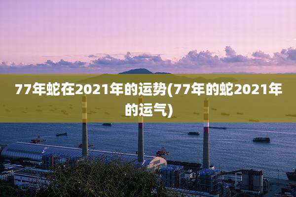 77年蛇在2021年的运势(77年的蛇2021年的运气)