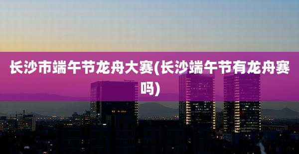 长沙市端午节龙舟大赛(长沙端午节有龙舟赛吗)