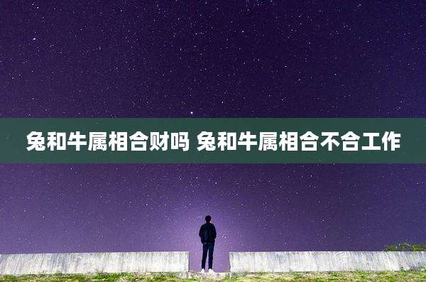 兔和牛属相合财吗 兔和牛属相合不合工作