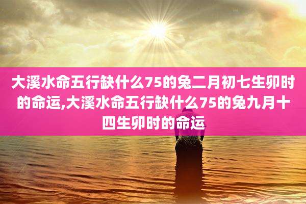 大溪水命五行缺什么75的兔二月初七生卯时的命运,大溪水命五行缺什么75的兔九月十四生卯时的命运