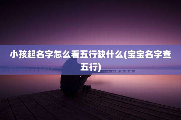 小孩起名字怎么看五行缺什么(宝宝名字查五行)