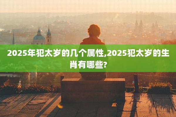 2025年犯太岁的几个属性,2025犯太岁的生肖有哪些?