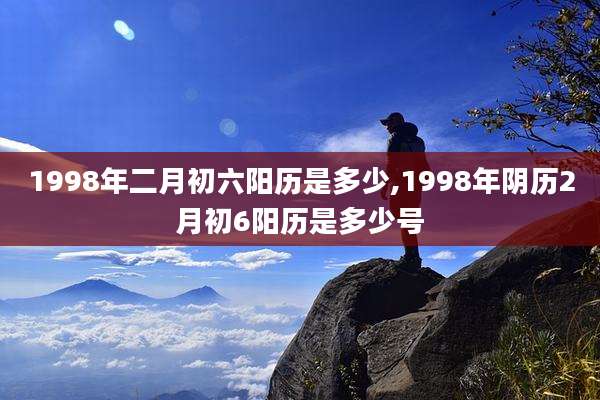 1998年二月初六阳历是多少,1998年阴历2月初6阳历是多少号