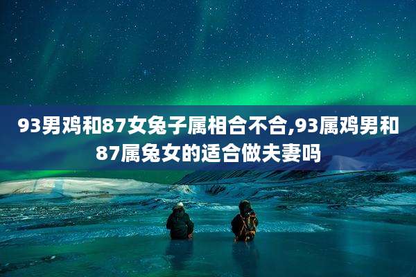 93男鸡和87女兔子属相合不合,93属鸡男和87属兔女的适合做夫妻吗