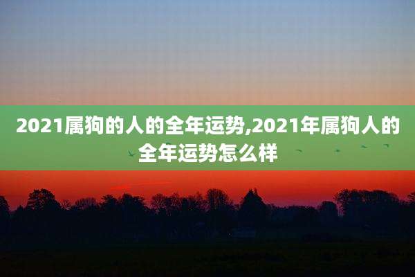 2021属狗的人的全年运势,2021年属狗人的全年运势怎么样