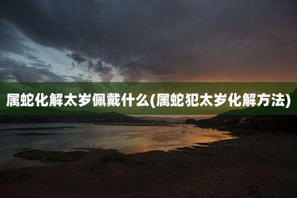 属蛇化解太岁佩戴什么(属蛇犯太岁化解方法)