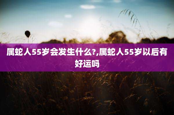 属蛇人55岁会发生什么?,属蛇人55岁以后有好运吗