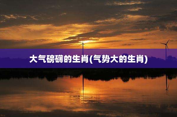 大气磅礴的生肖(气势大的生肖)