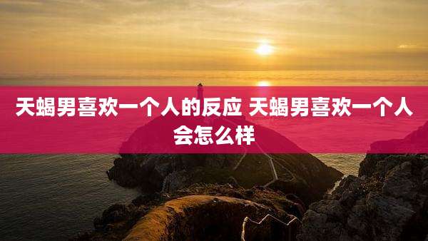 天蝎男喜欢一个人的反应 天蝎男喜欢一个人会怎么样