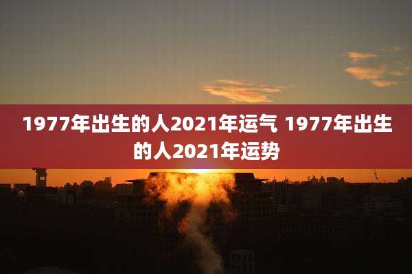 1977年出生的人2021年运气 1977年出生的人2021年运势