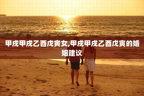 甲戌甲戌乙酉戊寅女,甲戌甲戌乙酉戊寅的婚姻建议