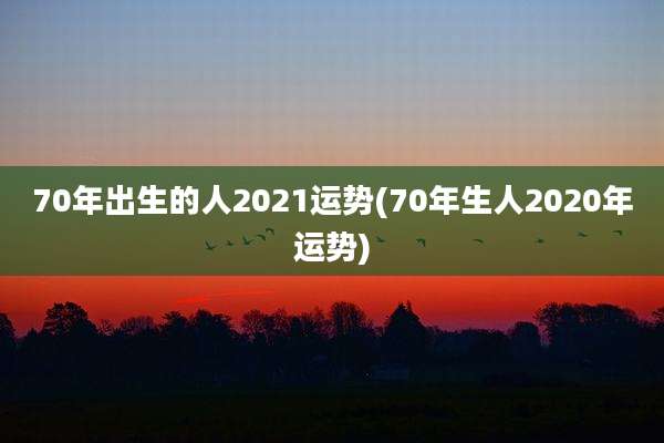 70年出生的人2021运势(70年生人2020年运势)