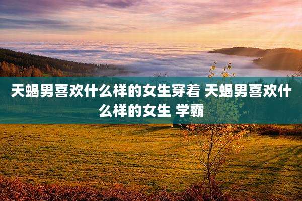 天蝎男喜欢什么样的女生穿着 天蝎男喜欢什么样的女生 学霸