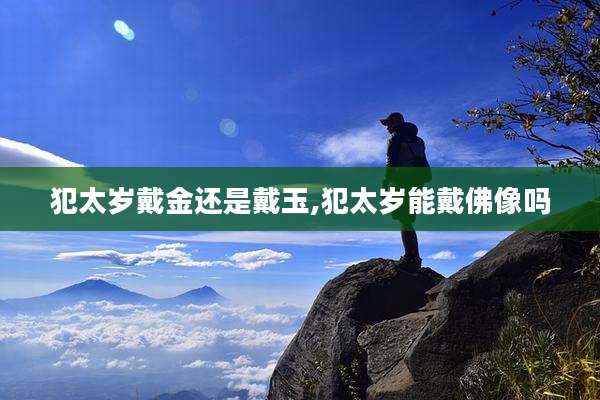 犯太岁戴金还是戴玉,犯太岁能戴佛像吗