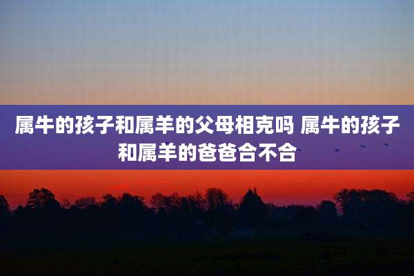 属牛的孩子和属羊的父母相克吗 属牛的孩子和属羊的爸爸合不合