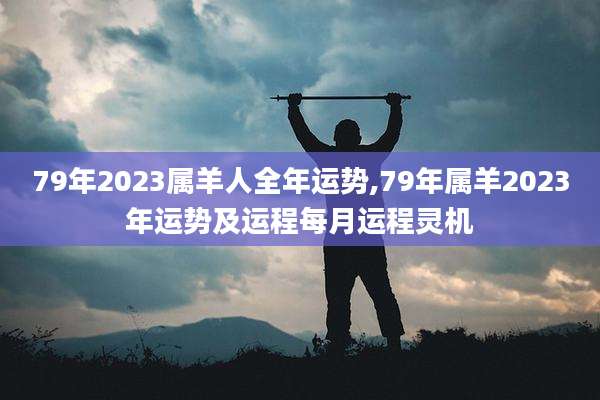 79年2023属羊人全年运势,79年属羊2023年运势及运程每月运程灵机
