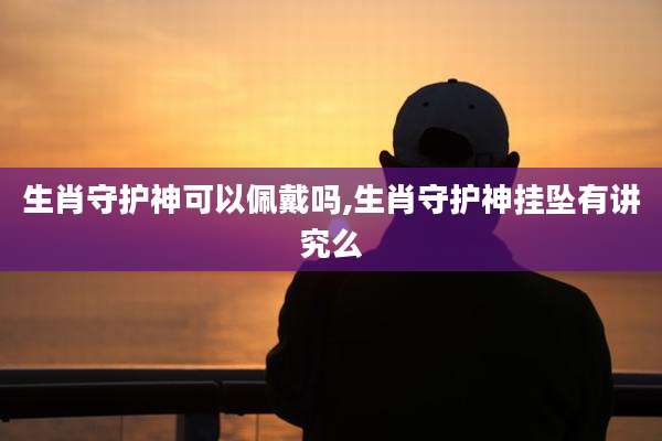 生肖守护神可以佩戴吗,生肖守护神挂坠有讲究么