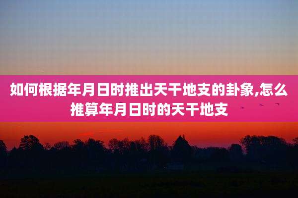 如何根据年月日时推出天干地支的卦象,怎么推算年月日时的天干地支