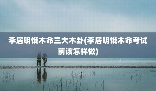 李居明饿木命三大木卦(李居明饿木命考试前该怎样做)