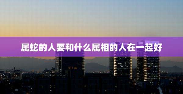 属蛇的人要和什么属相的人在一起好