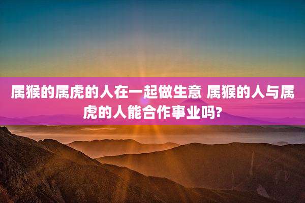 属猴的属虎的人在一起做生意 属猴的人与属虎的人能合作事业吗?