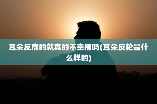耳朵反廓的就真的不幸福吗(耳朵反轮是什么样的)