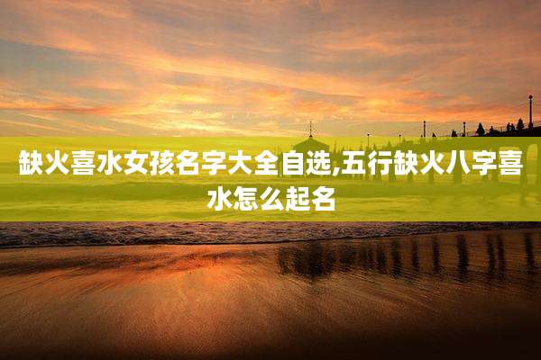 缺火喜水女孩名字大全自选,五行缺火八字喜水怎么起名