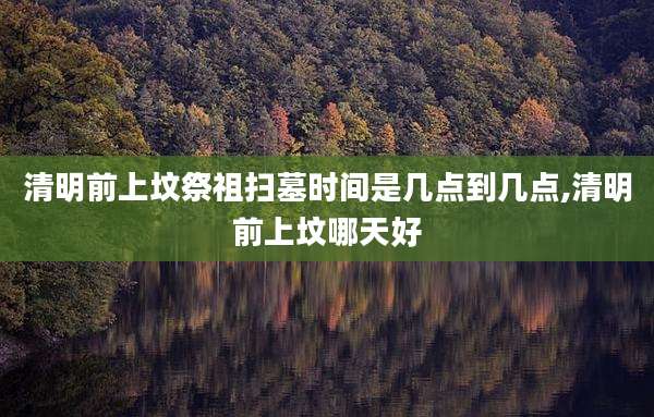 清明前上坟祭祖扫墓时间是几点到几点,清明前上坟哪天好