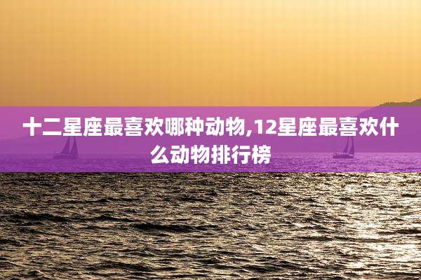 十二星座最喜欢哪种动物,12星座最喜欢什么动物排行榜