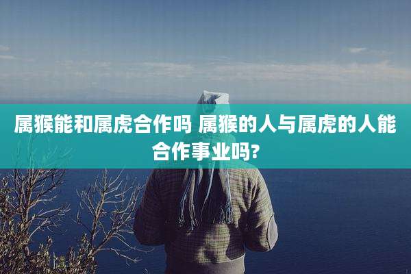 属猴能和属虎合作吗 属猴的人与属虎的人能合作事业吗?