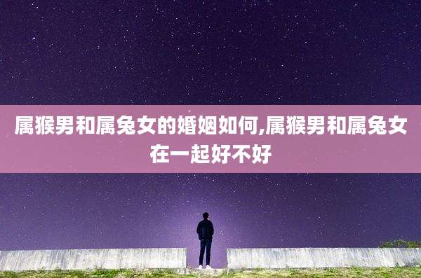 属猴男和属兔女的婚姻如何,属猴男和属兔女在一起好不好