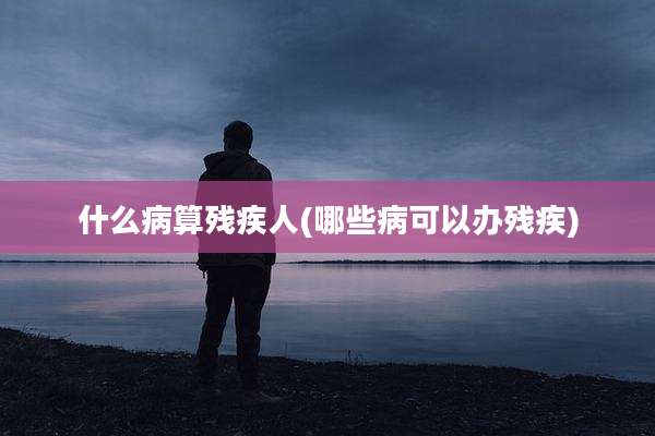 什么病算残疾人(哪些病可以办残疾)