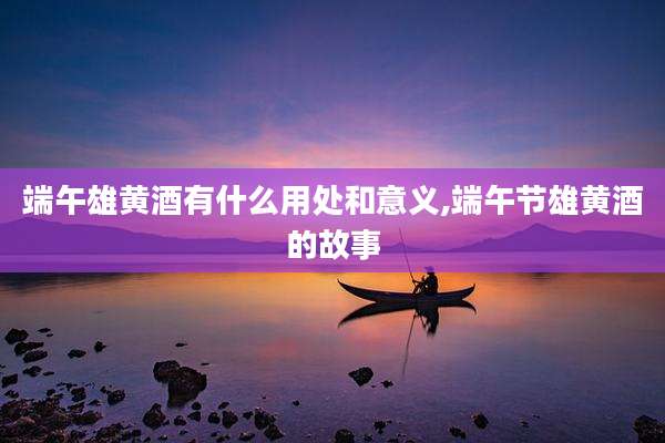 端午雄黄酒有什么用处和意义,端午节雄黄酒的故事