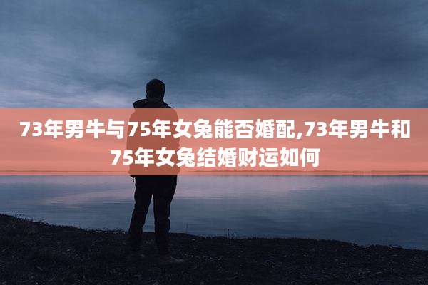 73年男牛与75年女兔能否婚配,73年男牛和75年女兔结婚财运如何