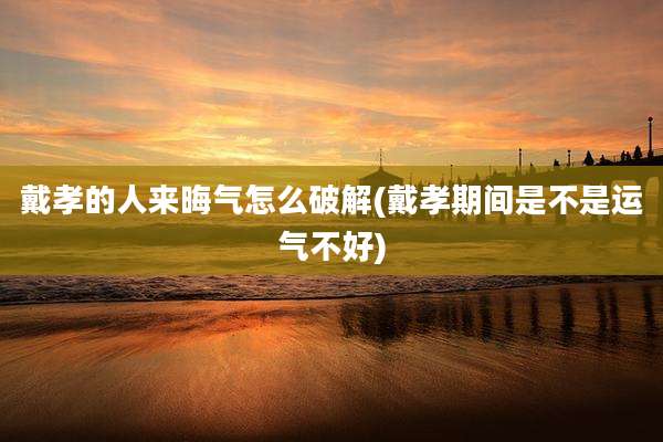 戴孝的人来晦气怎么破解(戴孝期间是不是运气不好)