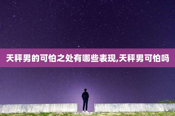 天秤男的可怕之处有哪些表现,天秤男可怕吗