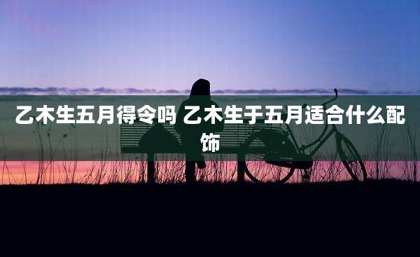 乙木生五月得令吗 乙木生于五月适合什么配饰