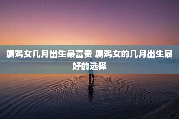 属鸡女几月出生最富贵 属鸡女的几月出生最好的选择