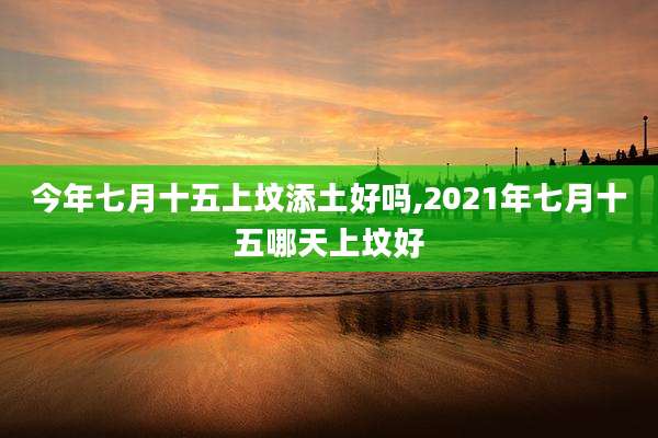 今年七月十五上坟添土好吗,2021年七月十五哪天上坟好