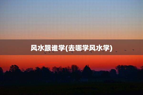 风水跟谁学(去哪学风水学)