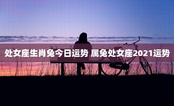 处女座生肖兔今日运势 属兔处女座2021运势