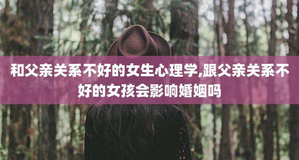 和父亲关系不好的女生心理学,跟父亲关系不好的女孩会影响婚姻吗