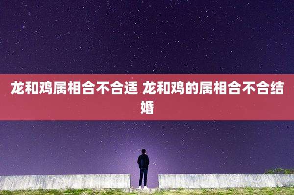 龙和鸡属相合不合适 龙和鸡的属相合不合结婚