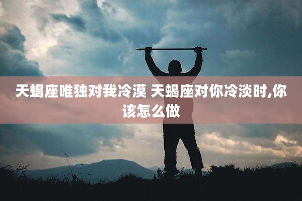 天蝎座唯独对我冷漠 天蝎座对你冷淡时,你该怎么做
