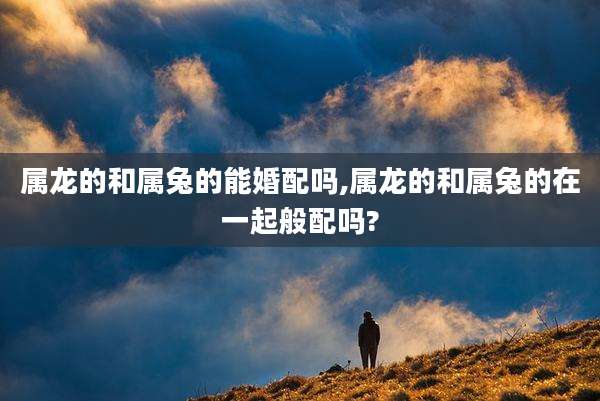 属龙的和属兔的能婚配吗,属龙的和属兔的在一起般配吗?