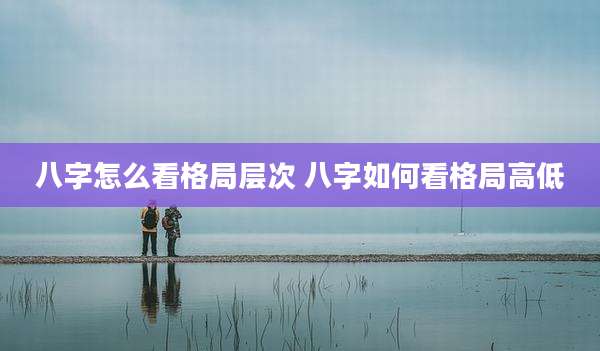 八字怎么看格局层次 八字如何看格局高低